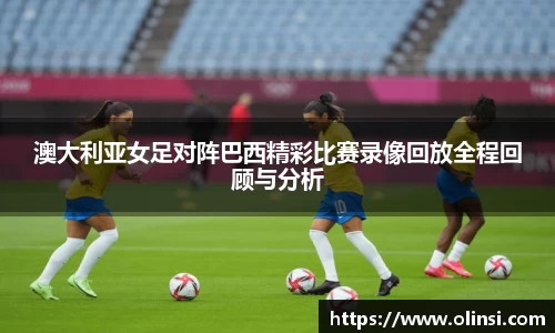 澳大利亚女足对阵巴西精彩比赛录像回放全程回顾与分析